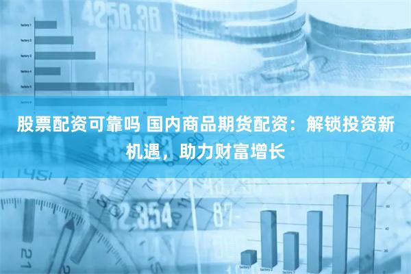 股票配资可靠吗 国内商品期货配资：解锁投资新机遇，助力财富增长