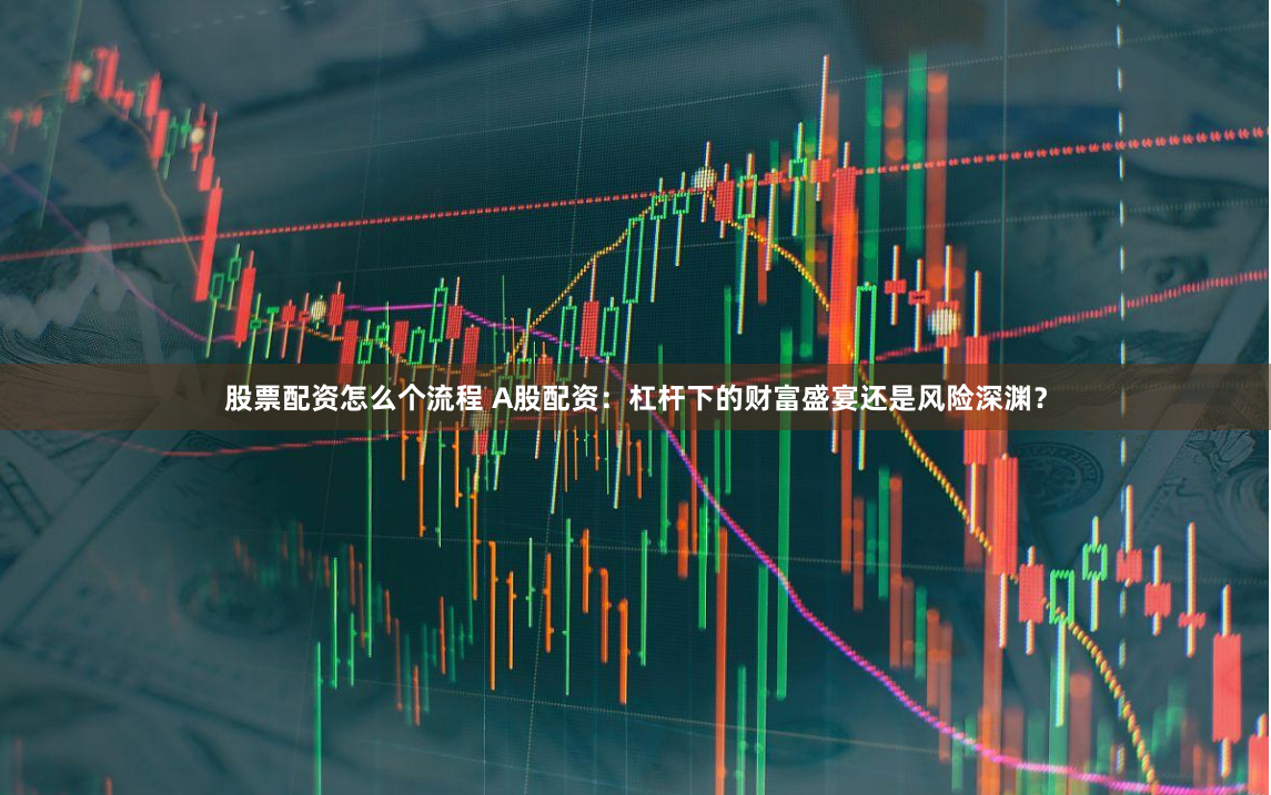 股票配资怎么个流程 A股配资：杠杆下的财富盛宴还是风险深渊？