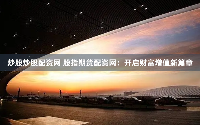 炒股炒股配资网 股指期货配资网：开启财富增值新篇章