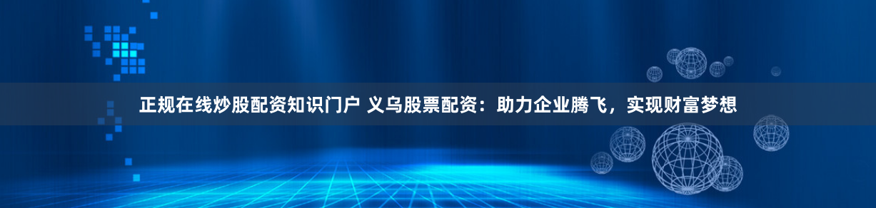 正规在线炒股配资知识门户 义乌股票配资：助力企业腾飞，实现财富梦想