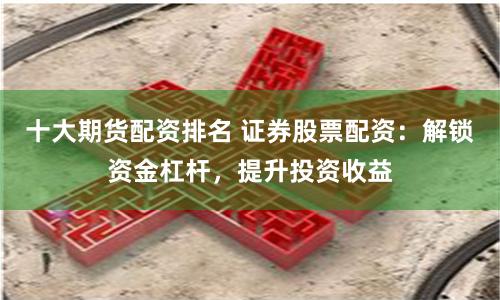十大期货配资排名 证券股票配资：解锁资金杠杆，提升投资收益