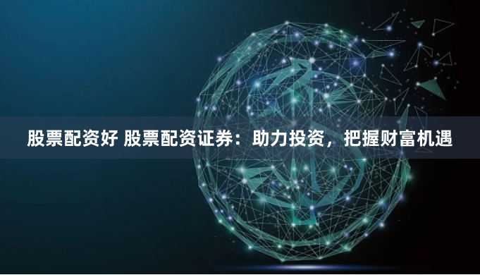 股票配资好 股票配资证券：助力投资，把握财富机遇