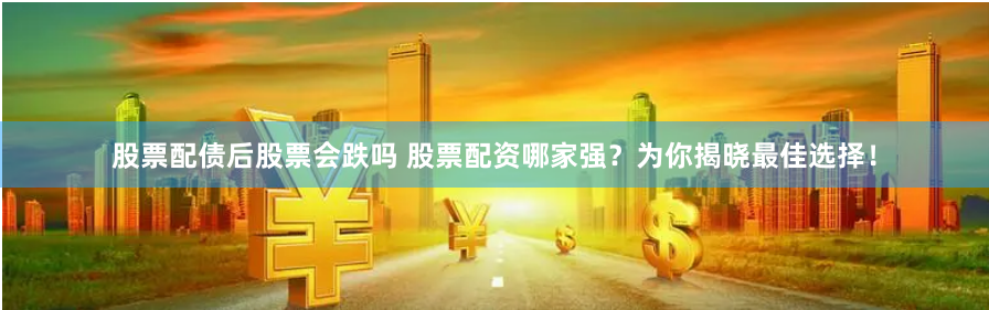 股票配债后股票会跌吗 股票配资哪家强？为你揭晓最佳选择！