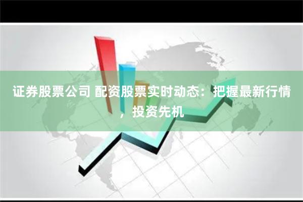 证券股票公司 配资股票实时动态：把握最新行情，投资先机