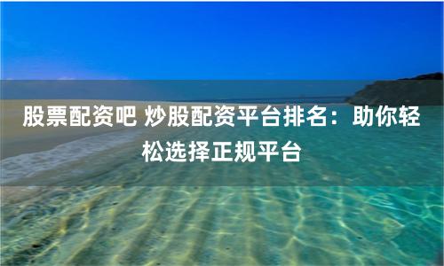 股票配资吧 炒股配资平台排名：助你轻松选择正规平台