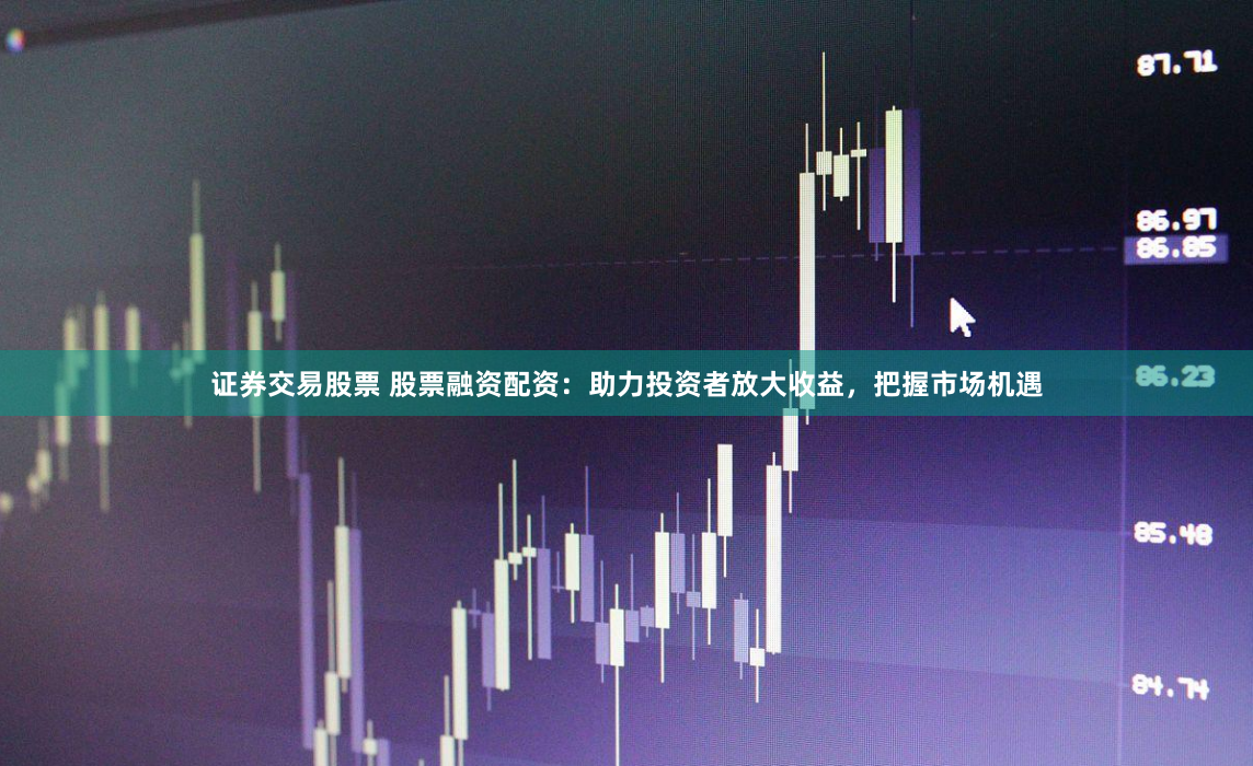 证券交易股票 股票融资配资：助力投资者放大收益，把握市场机遇