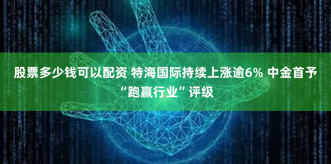 股票多少钱可以配资 特海国际持续上涨逾6% 中金首予“跑赢行业”评级