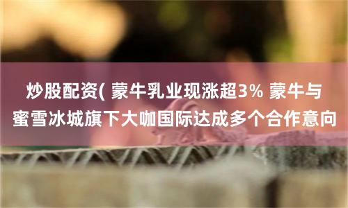 炒股配资( 蒙牛乳业现涨超3% 蒙牛与蜜雪冰城旗下大咖国际达成多个合作意向