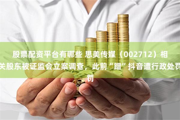 股票配资平台有哪些 思美传媒（002712）相关股东被证监会立案调查，此前“蹭”抖音遭行政处罚