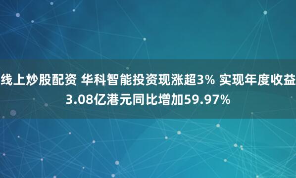 线上炒股配资 华科智能投资现涨超3% 实现年度收益3.08亿港元同比增加59.97%