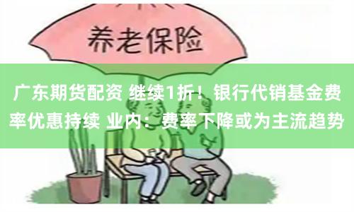 广东期货配资 继续1折！银行代销基金费率优惠持续 业内：费率下降或为主流趋势