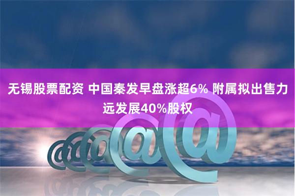 无锡股票配资 中国秦发早盘涨超6% 附属拟出售力远发展40%股权