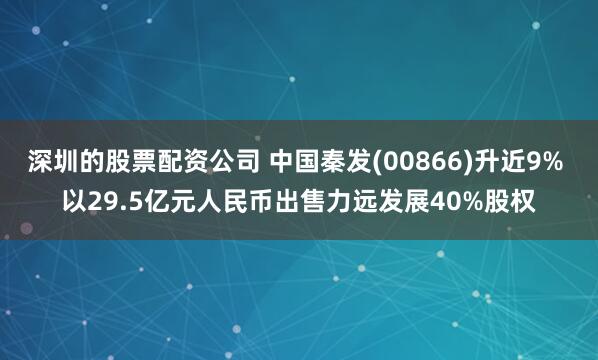 深圳的股票配资公司 中国秦发(00866)升近9% 以29.5亿元人民币出售力远发展40%股权