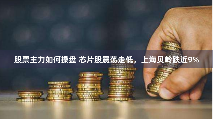 股票主力如何操盘 芯片股震荡走低，上海贝岭跌近9%