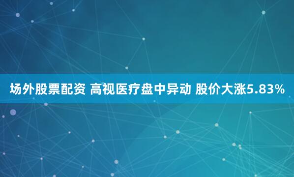 场外股票配资 高视医疗盘中异动 股价大涨5.83%