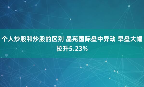 个人炒股和炒股的区别 晶苑国际盘中异动 早盘大幅拉升5.23%