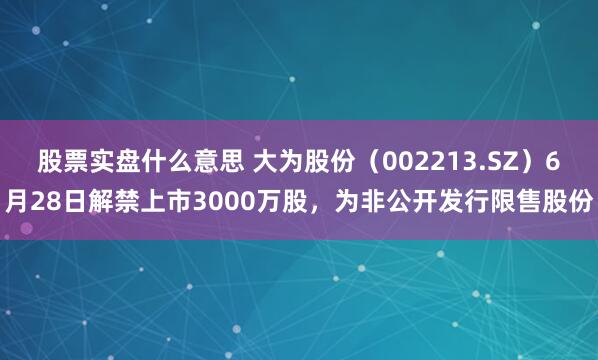 股票实盘什么意思 大为股份（002213.SZ）6月28日解禁上市3000万股，为非公开发行限售股份