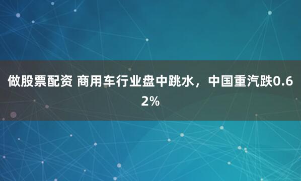 做股票配资 商用车行业盘中跳水，中国重汽跌0.62%