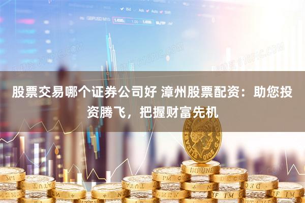 股票交易哪个证券公司好 漳州股票配资：助您投资腾飞，把握财富先机