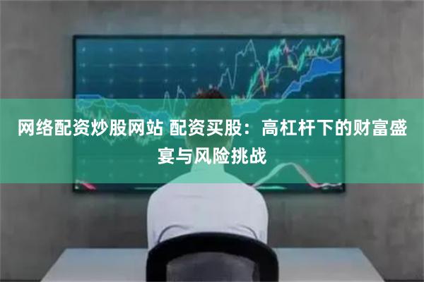 网络配资炒股网站 配资买股：高杠杆下的财富盛宴与风险挑战