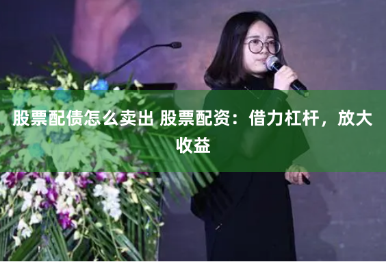 股票配债怎么卖出 股票配资：借力杠杆，放大收益