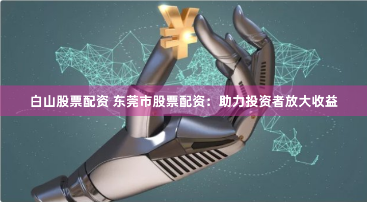 白山股票配资 东莞市股票配资：助力投资者放大收益