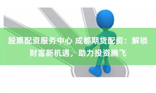 股票配资服务中心 成都期货配资：解锁财富新机遇，助力投资腾飞