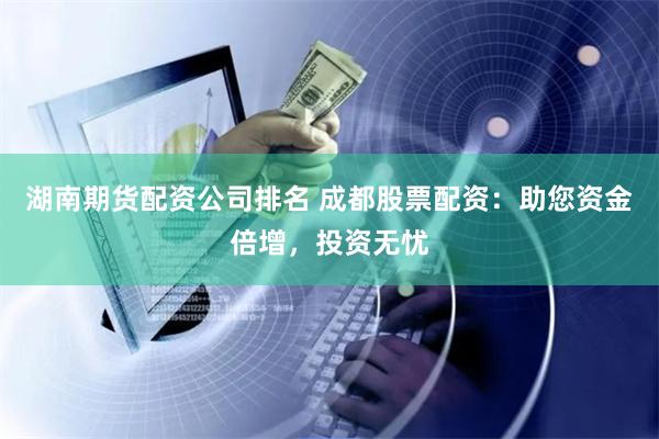 湖南期货配资公司排名 成都股票配资：助您资金倍增，投资无忧