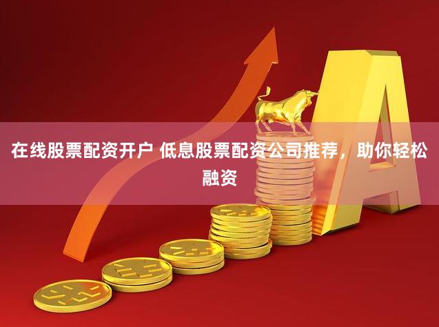 在线股票配资开户 低息股票配资公司推荐，助你轻松融资