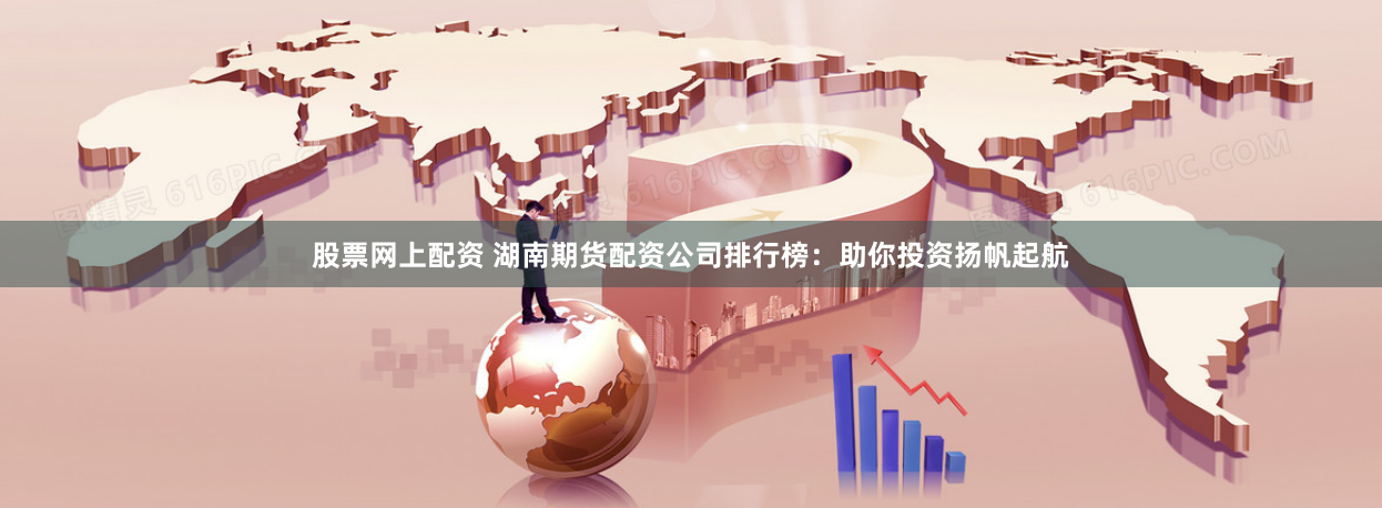 股票网上配资 湖南期货配资公司排行榜：助你投资扬帆起航