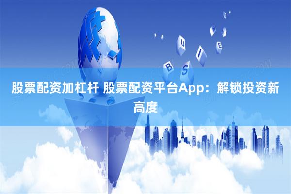 股票配资加杠杆 股票配资平台App：解锁投资新高度
