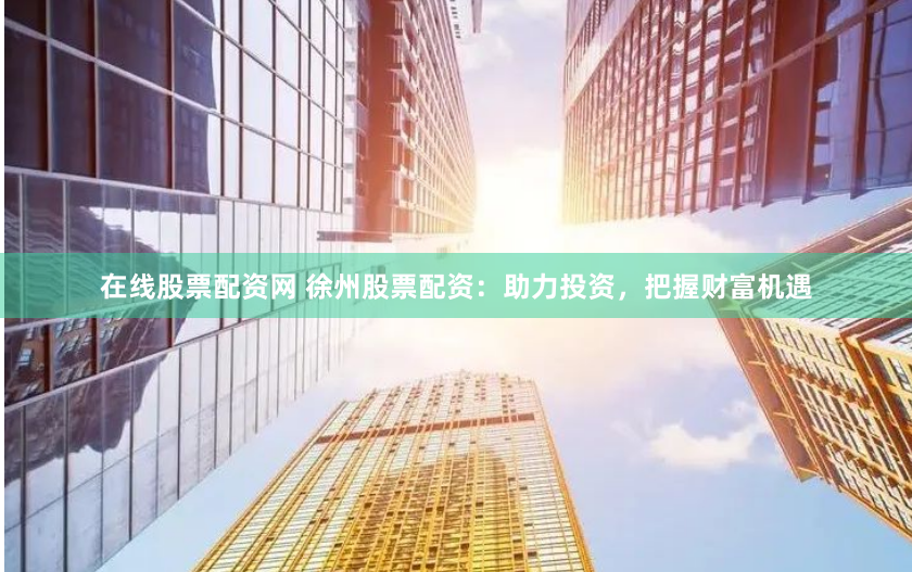 在线股票配资网 徐州股票配资：助力投资，把握财富机遇