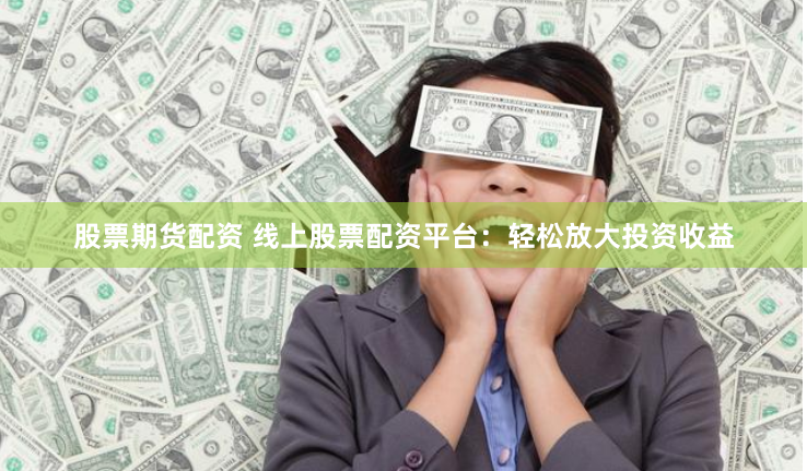 股票期货配资 线上股票配资平台：轻松放大投资收益