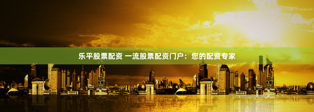 乐平股票配资 一流股票配资门户：您的配资专家