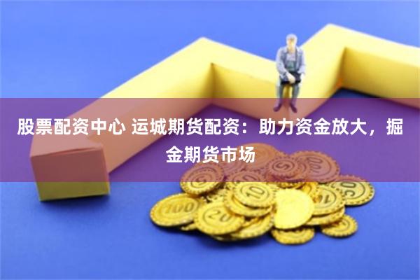 股票配资中心 运城期货配资：助力资金放大，掘金期货市场
