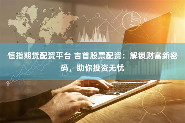 恒指期货配资平台 吉首股票配资：解锁财富新密码，助你投资无忧