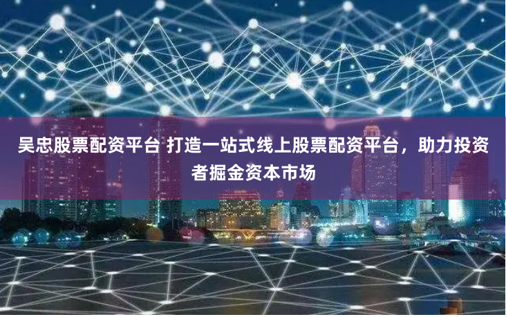 吴忠股票配资平台 打造一站式线上股票配资平台，助力投资者掘金资本市场