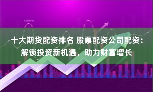 十大期货配资排名 股票配资公司配资：解锁投资新机遇，助力财富增长