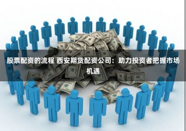 股票配资的流程 西安期货配资公司：助力投资者把握市场机遇