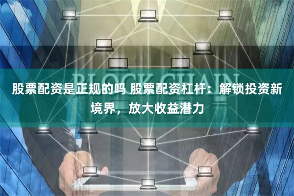 股票配资是正规的吗 股票配资杠杆：解锁投资新境界，放大收益潜力