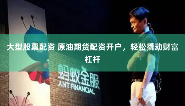 大型股票配资 原油期货配资开户，轻松撬动财富杠杆