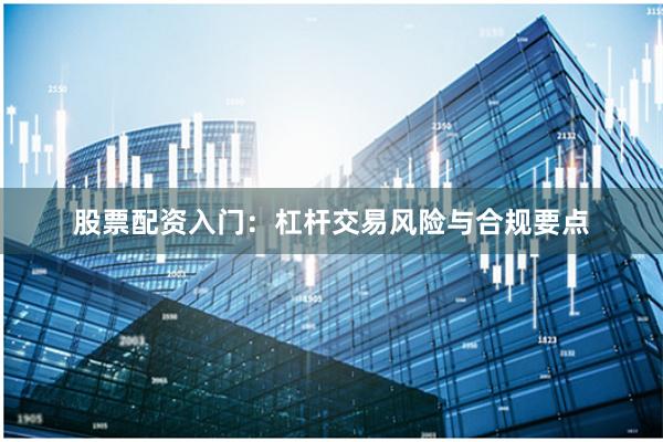 股票配资入门：杠杆交易风险与合规要点
